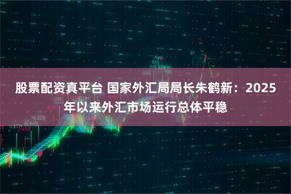 股票配资真平台 国家外汇局局长朱鹤新：2025年以来外汇市场运行总体平稳