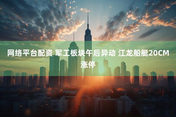 网络平台配资 军工板块午后异动 江龙船艇20CM涨停