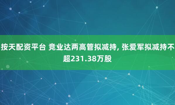 按天配资平台 竞业达两高管拟减持, 张爱军拟减持不超231.38万股