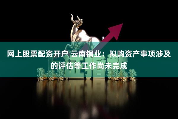 网上股票配资开户 云南铜业：拟购资产事项涉及的评估等工作尚未完成