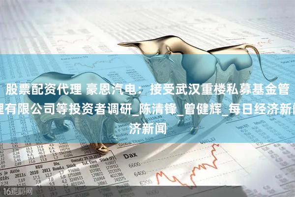 股票配资代理 豪恩汽电：接受武汉重楼私募基金管理有限公司等投资者调研_陈清锋_曾健辉_每日经济新闻