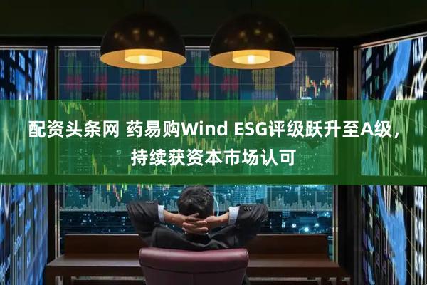 配资头条网 药易购Wind ESG评级跃升至A级，持续获资本市场认可