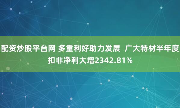 配资炒股平台网 多重利好助力发展  广大特材半年度扣非净利大增2342.81%