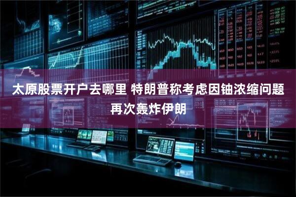 太原股票开户去哪里 特朗普称考虑因铀浓缩问题再次轰炸伊朗