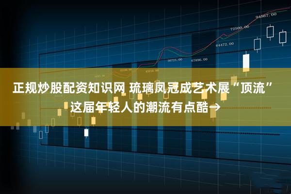 正规炒股配资知识网 琉璃凤冠成艺术展“顶流” 这届年轻人的潮流有点酷→