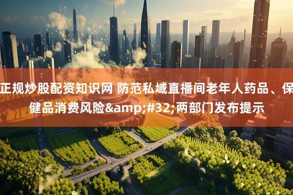 正规炒股配资知识网 防范私域直播间老年人药品、保健品消费风险&#32;两部门发布提示