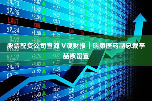 股票配资公司查询 V观财报｜瑞康医药副总裁李喆被留置