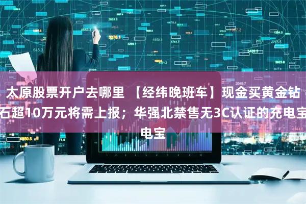 太原股票开户去哪里 【经纬晚班车】现金买黄金钻石超10万元将需上报；华强北禁售无3C认证的充电宝