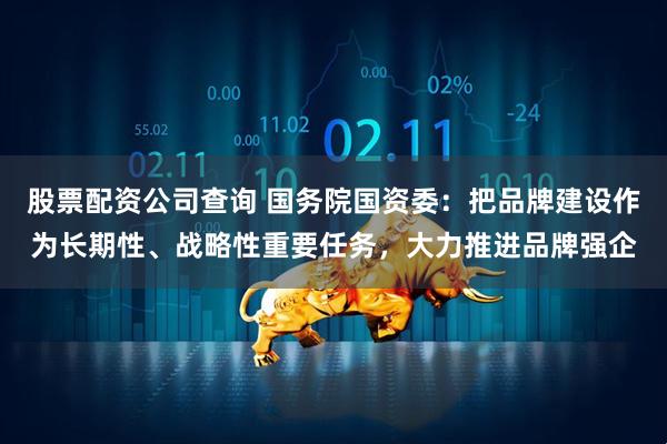 股票配资公司查询 国务院国资委：把品牌建设作为长期性、战略性重要任务，大力推进品牌强企