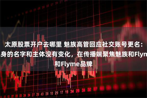 太原股票开户去哪里 魅族高管回应社交账号更名：公司本身的名字和主体没有变化，在传播端聚焦魅族和Flyme品牌