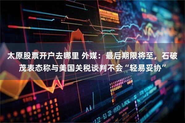 太原股票开户去哪里 外媒：最后期限将至，石破茂表态称与美国关税谈判不会“轻易妥协”