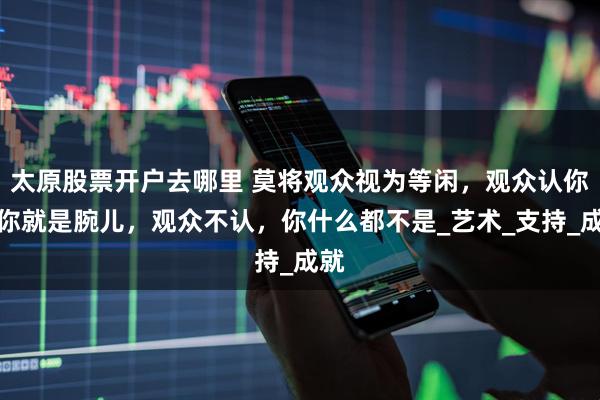 太原股票开户去哪里 莫将观众视为等闲，观众认你，你就是腕儿，观众不认，你什么都不是_艺术_支持_成就