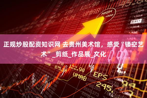 正规炒股配资知识网 去贵州美术馆，感受“镂空艺术”_剪纸_作品展_文化
