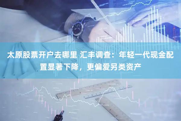 太原股票开户去哪里 汇丰调查：年轻一代现金配置显著下降，更偏爱另类资产