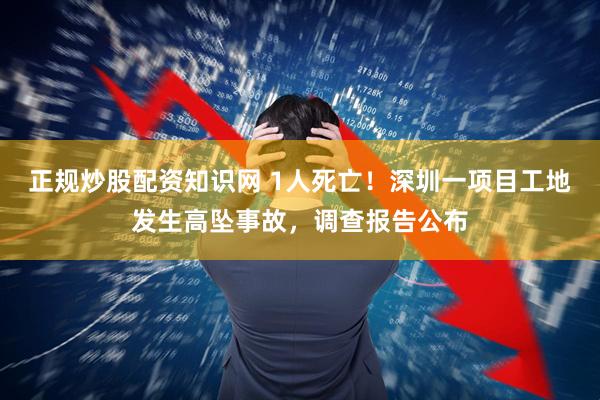 正规炒股配资知识网 1人死亡！深圳一项目工地发生高坠事故，调查报告公布