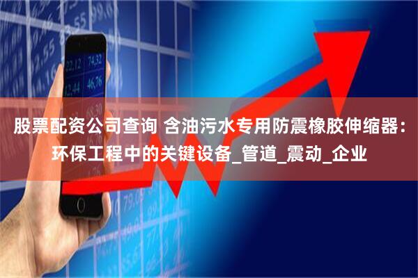股票配资公司查询 含油污水专用防震橡胶伸缩器：环保工程中的关键设备_管道_震动_企业