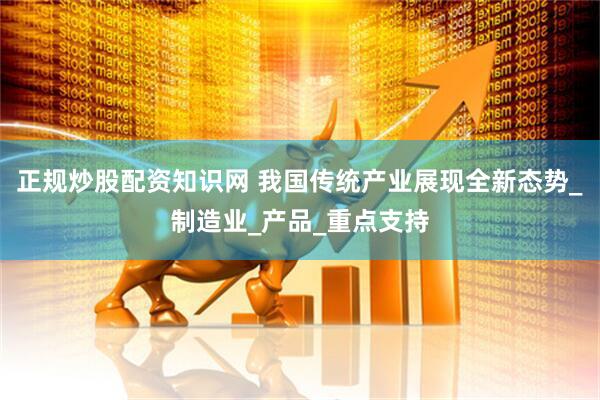 正规炒股配资知识网 我国传统产业展现全新态势_制造业_产品_重点支持