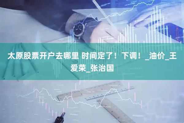 太原股票开户去哪里 时间定了！下调！_油价_王爱荣_张治国
