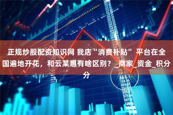 正规炒股配资知识网 我店“消费补贴” 平台在全国遍地开花，和云某惠有啥区别？_商家_资金_积分