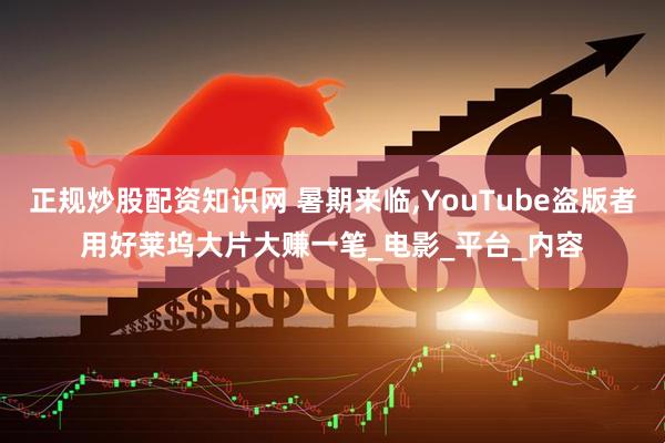 正规炒股配资知识网 暑期来临,YouTube盗版者用好莱坞大片大赚一笔_电影_平台_内容