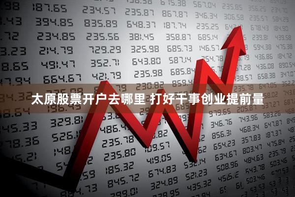 太原股票开户去哪里 打好干事创业提前量