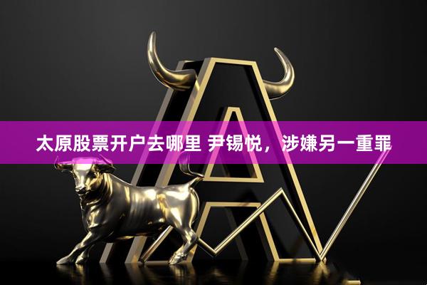 太原股票开户去哪里 尹锡悦，涉嫌另一重罪