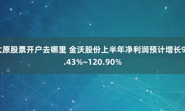 太原股票开户去哪里 金沃股份上半年净利润预计增长90.43%~120.90%