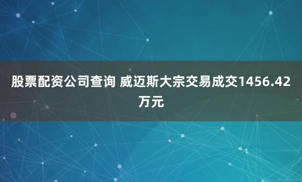 股票配资公司查询 威迈斯大宗交易成交1456.42万元