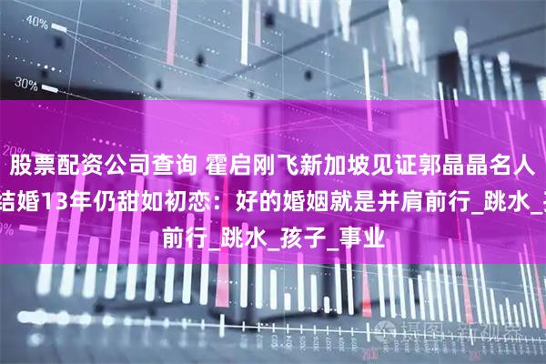 股票配资公司查询 霍启刚飞新加坡见证郭晶晶名人堂奖项！结婚13年仍甜如初恋：好的婚姻就是并肩前行_跳水_孩子_事业