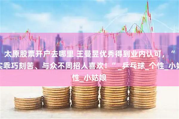 太原股票开户去哪里 王曼昱优秀得到业内认可，“朴实乖巧刻苦、与众不同招人喜欢！”_乒乓球_个性_小姑娘