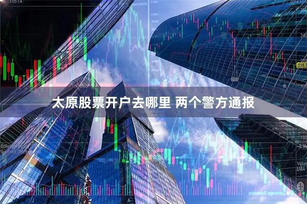 太原股票开户去哪里 两个警方通报