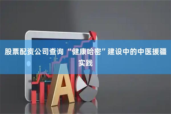 股票配资公司查询 “健康哈密”建设中的中医援疆实践