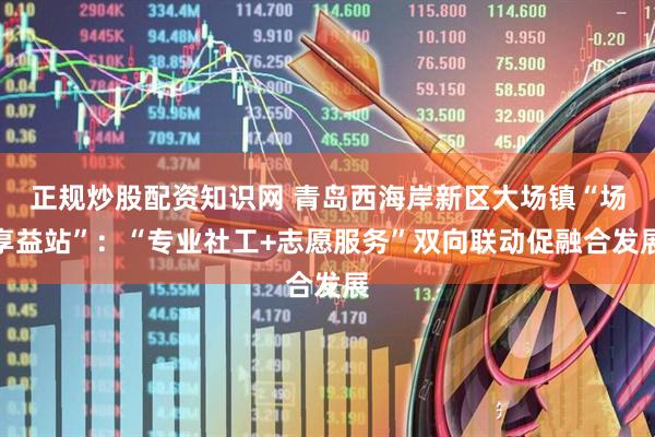 正规炒股配资知识网 青岛西海岸新区大场镇“场享益站”：“专业社工+志愿服务”双向联动促融合发展