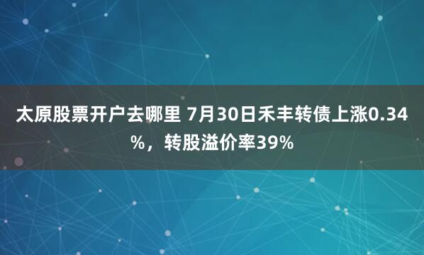 太原股票开户去哪里 7月30日禾丰转债上涨0.34%，转股溢价率39%