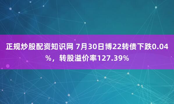 正规炒股配资知识网 7月30日博22转债下跌0.04%，转股溢价率127.39%