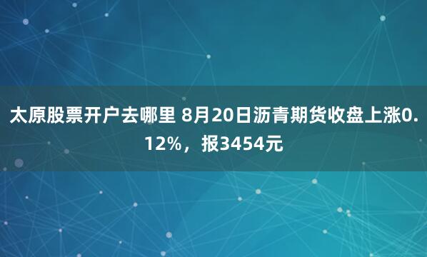 太原股票开户去哪里 8月20日沥青期货收盘上涨0.12%，报3454元