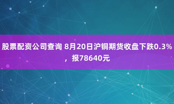 股票配资公司查询 8月20日沪铜期货收盘下跌0.3%，报78640元