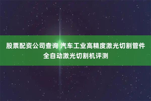 股票配资公司查询 汽车工业高精度激光切割管件全自动激光切割机评测
