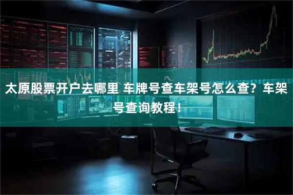 太原股票开户去哪里 车牌号查车架号怎么查？车架号查询教程！