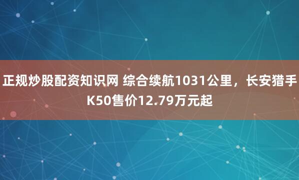 正规炒股配资知识网 综合续航1031公里，长安猎手K50售价12.79万元起