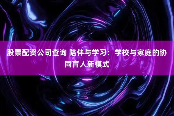 股票配资公司查询 陪伴与学习：学校与家庭的协同育人新模式