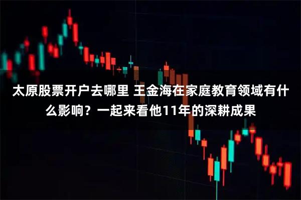 太原股票开户去哪里 王金海在家庭教育领域有什么影响？一起来看他11年的深耕成果