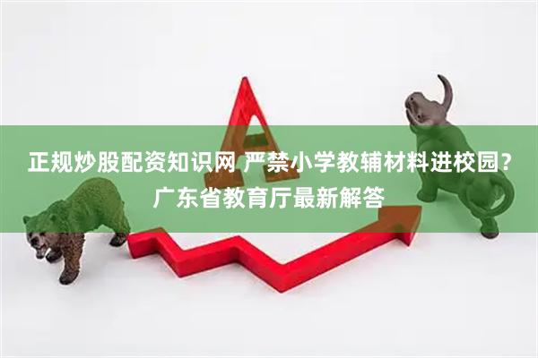 正规炒股配资知识网 严禁小学教辅材料进校园？广东省教育厅最新解答