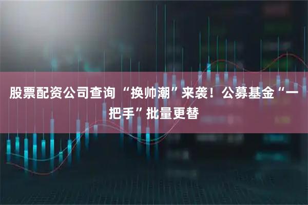 股票配资公司查询 “换帅潮”来袭！公募基金“一把手”批量更替