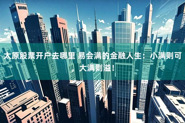 太原股票开户去哪里 易会满的金融人生：小满则可，大满则溢！