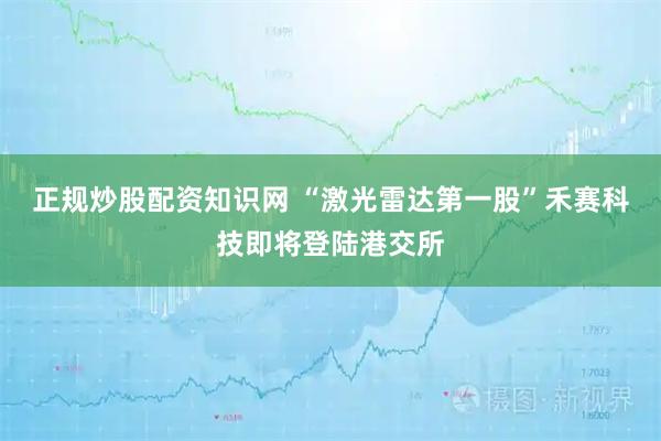 正规炒股配资知识网 “激光雷达第一股”禾赛科技即将登陆港交所