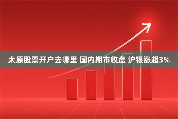 太原股票开户去哪里 国内期市收盘 沪银涨超3%