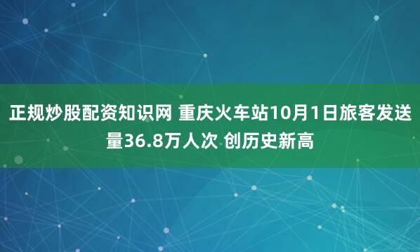 正规炒股配资知识网 重庆火车站10月1日旅客发送量36.8万人次 创历史新高