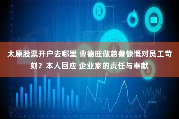 太原股票开户去哪里 曹德旺做慈善慷慨对员工苛刻？本人回应 企业家的责任与奉献