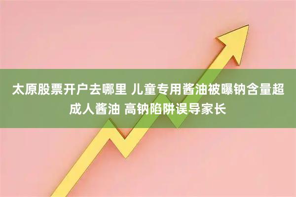 太原股票开户去哪里 儿童专用酱油被曝钠含量超成人酱油 高钠陷阱误导家长